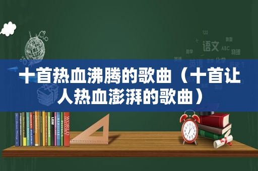 十首热血沸腾的歌曲（十首让人热血澎湃的歌曲）