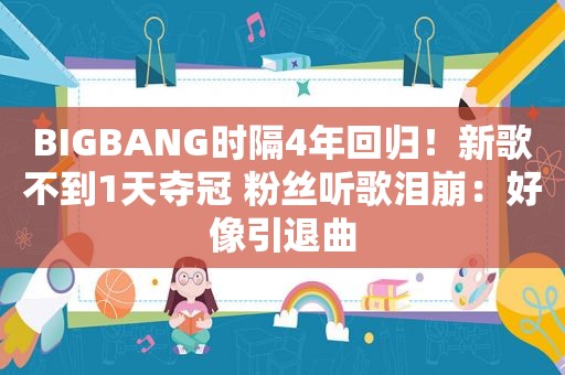 BIGBANG时隔4年回归！新歌不到1天夺冠 粉丝听歌泪崩：好像引退曲