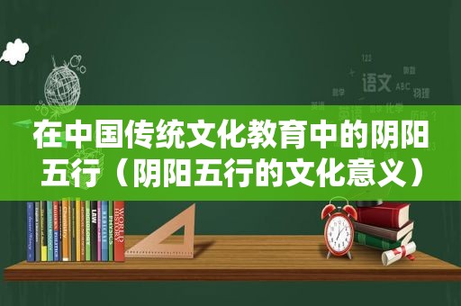 在中国传统文化教育中的阴阳五行（阴阳五行的文化意义）