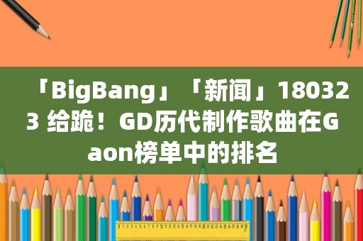 「BigBang」「新闻」180323 给跪！GD历代制作歌曲在Gaon榜单中的排名