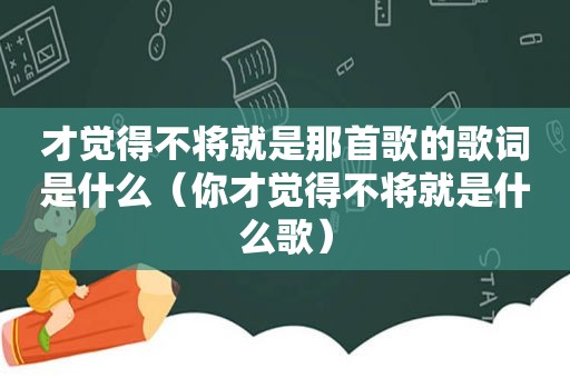 才觉得不将就是那首歌的歌词是什么（你才觉得不将就是什么歌）