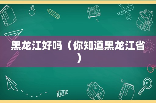 黑龙江好吗（你知道黑龙江省）