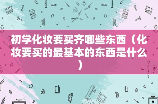 初学化妆要买齐哪些东西（化妆要买的最基本的东西是什么）