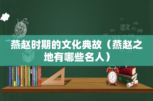 燕赵时期的文化典故（燕赵之地有哪些名人）