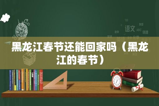 黑龙江春节还能回家吗（黑龙江的春节）