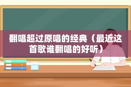 翻唱超过原唱的经典（最近这首歌谁翻唱的好听）