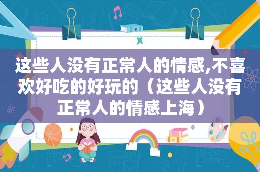 这些人没有正常人的情感,不喜欢好吃的好玩的（这些人没有正常人的情感上海）