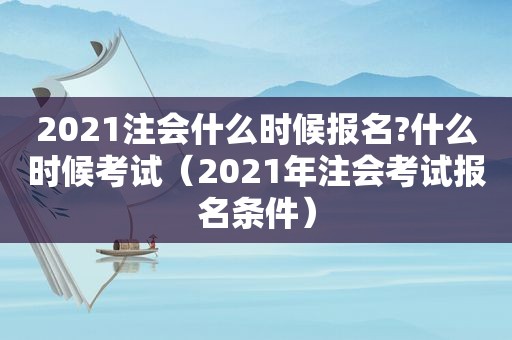 2021注会什么时候报名?什么时候考试（2021年注会考试报名条件）