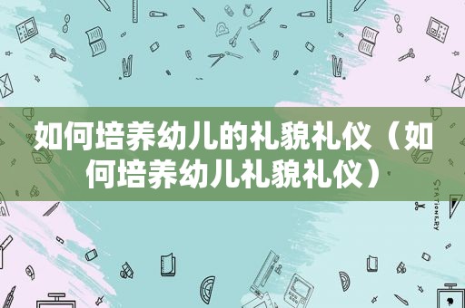 如何培养幼儿的礼貌礼仪（如何培养幼儿礼貌礼仪）