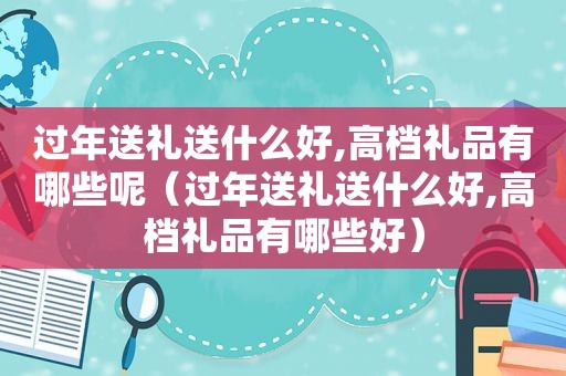 过年送礼送什么好,高档礼品有哪些呢（过年送礼送什么好,高档礼品有哪些好）