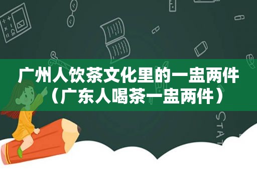 广州人饮茶文化里的一盅两件（广东人喝茶一盅两件）