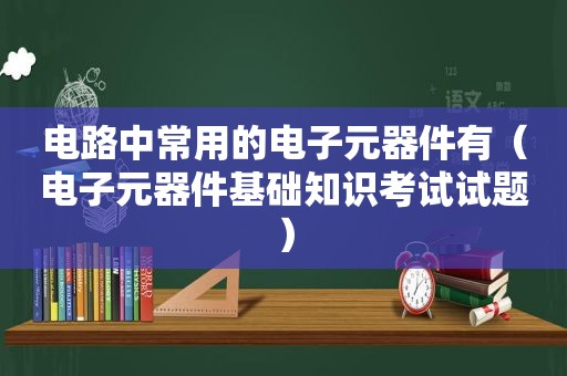 电路中常用的电子元器件有（电子元器件基础知识考试试题）