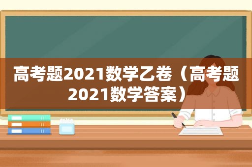 高考题2021数学乙卷（高考题2021数学答案）