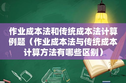 作业成本法和传统成本法计算例题（作业成本法与传统成本计算方法有哪些区别）