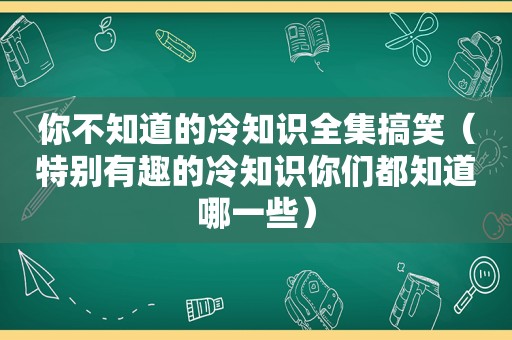 你不知道的冷知识全集搞笑（特别有趣的冷知识你们都知道哪一些）