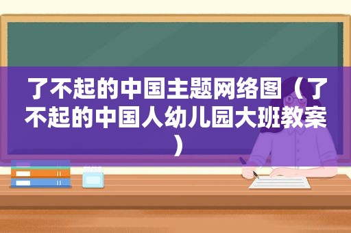 了不起的中国主题网络图（了不起的中国人幼儿园大班教案）