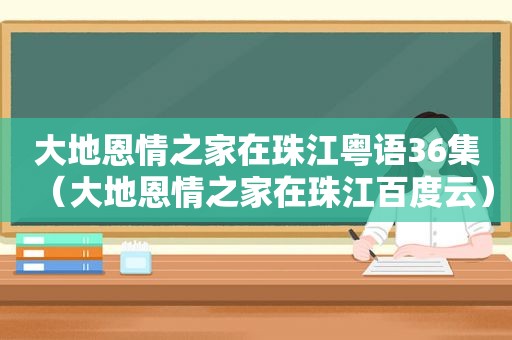 大地恩情之家在珠江粤语36集（大地恩情之家在珠江百度云）