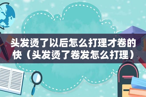 头发烫了以后怎么打理才卷的快（头发烫了卷发怎么打理）