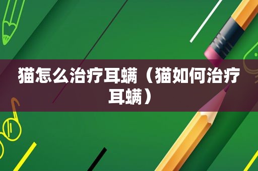 猫怎么治疗耳螨（猫如何治疗耳螨）