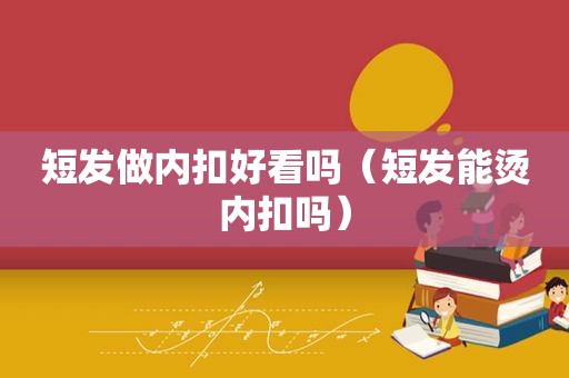 短发做内扣好看吗（短发能烫内扣吗）