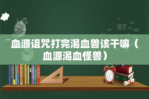 血源诅咒打完渴血兽该干嘛（血源渴血怪兽）