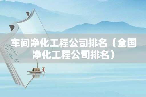 车间净化工程公司排名（全国净化工程公司排名）