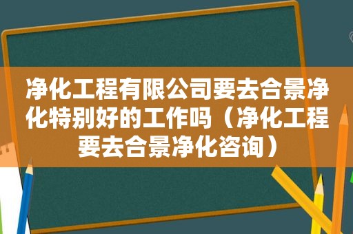 净化工程有限公司要去合景净化特别好的工作吗（净化工程要去合景净化咨询）