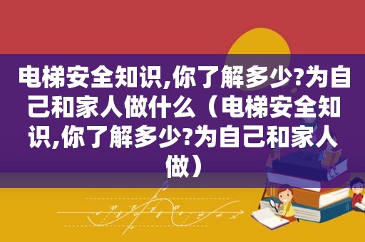 电梯安全知识,你了解多少?为自己和家人做什么（电梯安全知识,你了解多少?为自己和家人做）