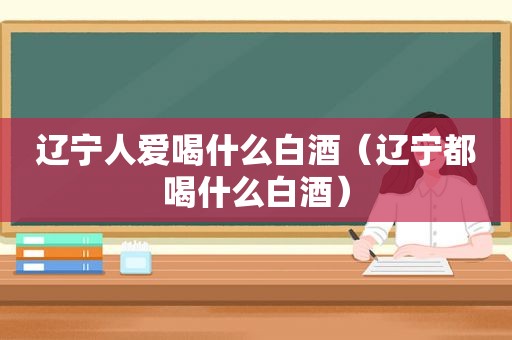 辽宁人爱喝什么白酒（辽宁都喝什么白酒）