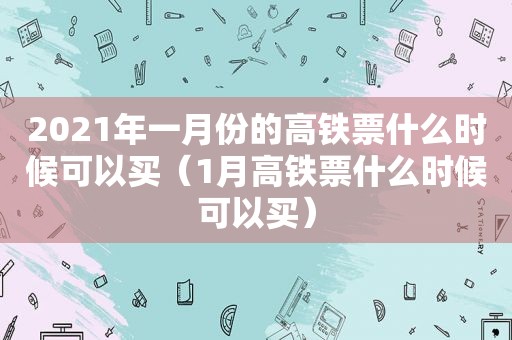 2021年一月份的高铁票什么时候可以买（1月高铁票什么时候可以买）