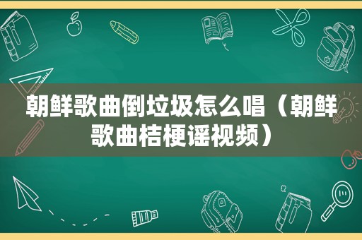 朝鲜歌曲倒垃圾怎么唱（朝鲜歌曲桔梗谣视频）