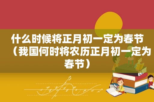 什么时候将正月初一定为春节（我国何时将农历正月初一定为春节）