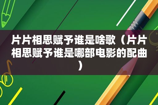 片片相思赋予谁是啥歌（片片相思赋予谁是哪部电影的配曲）