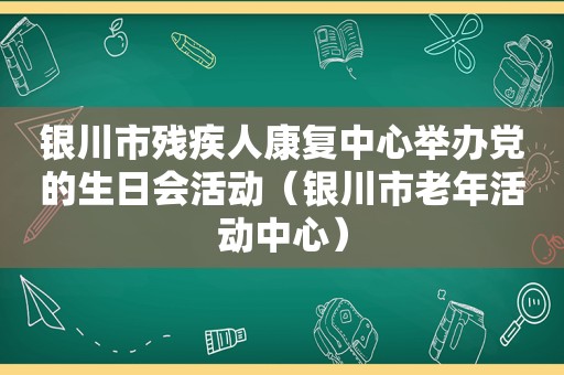 银川市残疾人康复中心举办党的生日会活动（银川市老年活动中心）