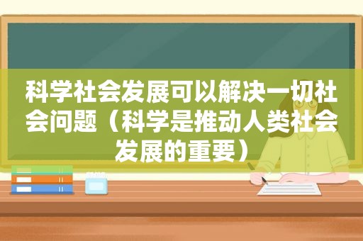 科学社会发展可以解决一切社会问题（科学是推动人类社会发展的重要）