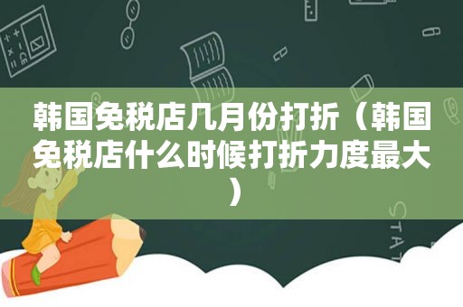 韩国免税店几月份打折（韩国免税店什么时候打折力度最大）