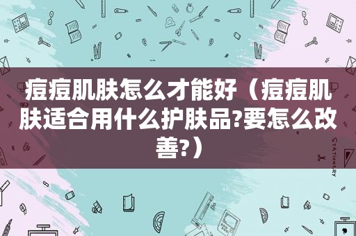 痘痘肌肤怎么才能好（痘痘肌肤适合用什么护肤品?要怎么改善?）