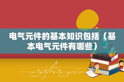 电气元件的基本知识包括（基本电气元件有哪些）