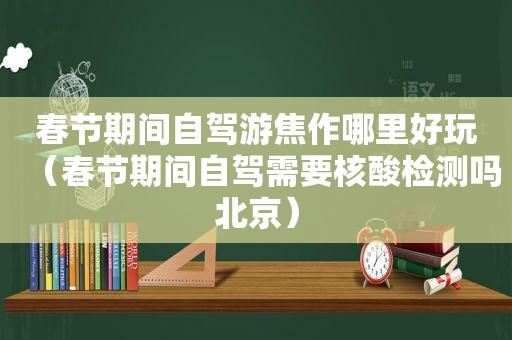 春节期间自驾游焦作哪里好玩（春节期间自驾需要核酸检测吗北京）