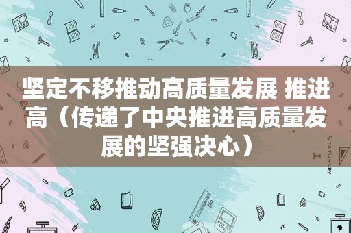 坚定不移推动高质量发展 推进高（传递了中央推进高质量发展的坚强决心）