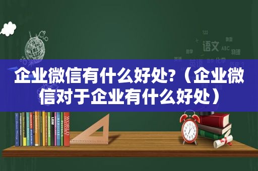 企业微信有什么好处?（企业微信对于企业有什么好处）