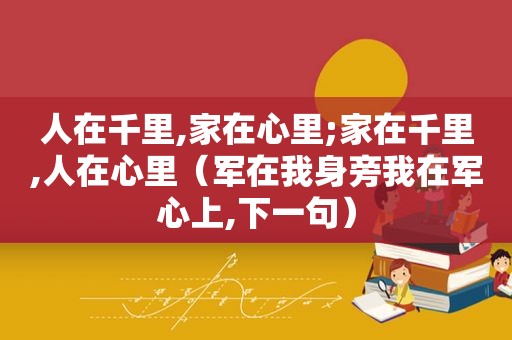 人在千里,家在心里;家在千里,人在心里（军在我身旁我在军心上,下一句）