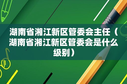 湖南省湘江新区管委会主任（湖南省湘江新区管委会是什么级别）