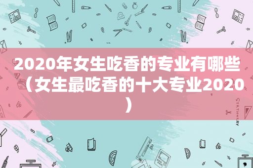 2020年女生吃香的专业有哪些（女生最吃香的十大专业2020）