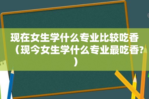 现在女生学什么专业比较吃香（现今女生学什么专业最吃香?）