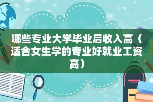 哪些专业大学毕业后收入高（适合女生学的专业好就业工资高）