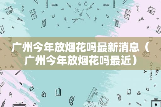 广州今年放烟花吗最新消息（广州今年放烟花吗最近）