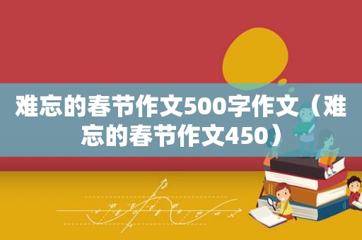 难忘的春节作文500字作文（难忘的春节作文450）