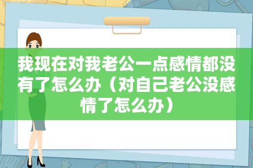 我现在对我老公一点感情都没有了怎么办（对自己老公没感情了怎么办）