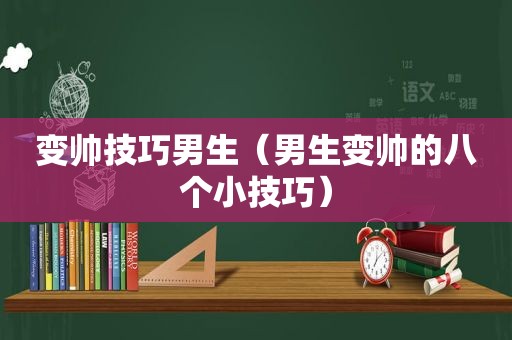 变帅技巧男生（男生变帅的八个小技巧）